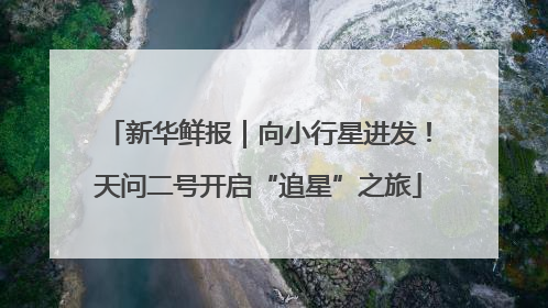 新华鲜报｜向小行星进发！天问二号开启“追星”之旅