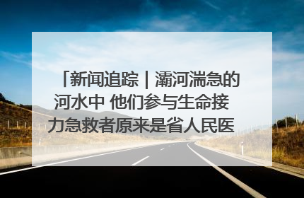 新闻追踪｜灞河湍急的河水中 他们参与生命接力急救者原来是省人民医院00后男护士