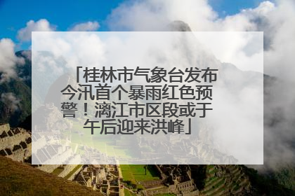 桂林市气象台发布今汛首个暴雨红色预警！漓江市区段或于午后迎来洪峰