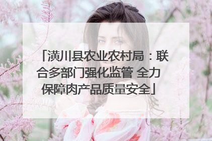 潢川县农业农村局：联合多部门强化监管 全力保障肉产品质量安全