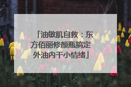 油敏肌自救：东方佰丽修颜瓶搞定外油内干小情绪