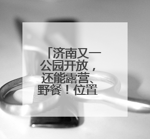 济南又一公园开放，还能露营、野餐！位置在这里→