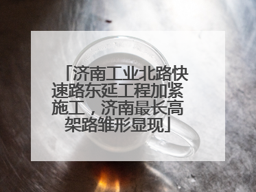 济南工业北路快速路东延工程加紧施工，济南最长高架路雏形显现