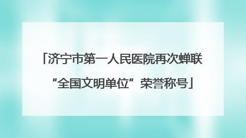 济宁市第一人民医院再次蝉联“全国文明单位”荣誉称号