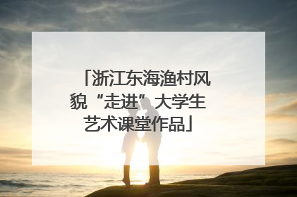 浙江东海渔村风貌“走进”大学生艺术课堂作品