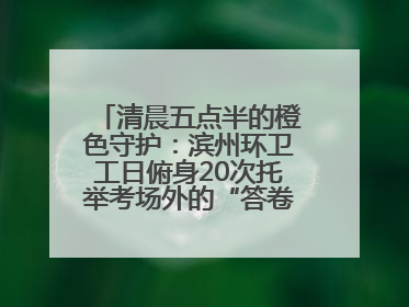 清晨五点半的橙色守护：滨州环卫工日俯身20次托举考场外的“答卷尊严”