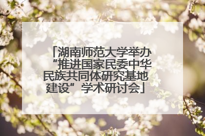 湖南师范大学举办“推进国家民委中华民族共同体研究基地建设”学术研讨会
