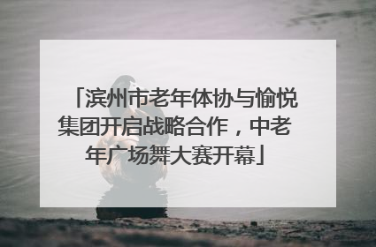 滨州市老年体协与愉悦集团开启战略合作，中老年广场舞大赛开幕