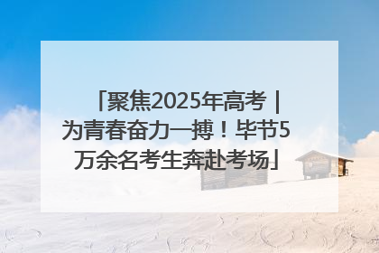聚焦2025年高考｜为青春奋力一搏！毕节5万余名考生奔赴考场
