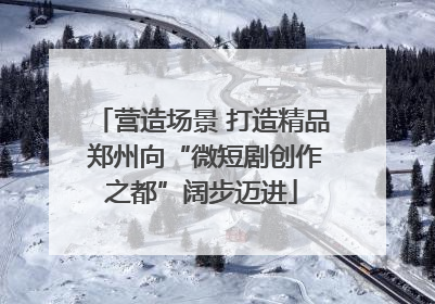 营造场景 打造精品 郑州向“微短剧创作之都”阔步迈进