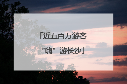 近五百万游客“嗨”游长沙