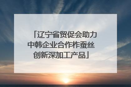 辽宁省贸促会助力中韩企业合作柞蚕丝创新深加工产品