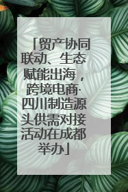 贸产协同联动、生态赋能出海，跨境电商·四川制造源头供需对接活动在成都举办