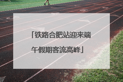 铁路合肥站迎来端午假期客流高峰