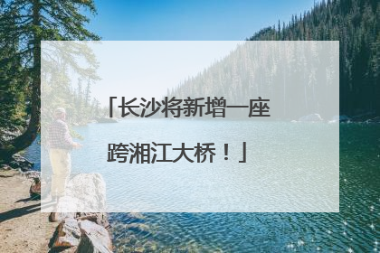 长沙将新增一座跨湘江大桥！