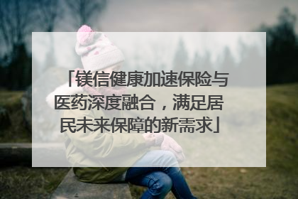 镁信健康加速保险与医药深度融合，满足居民未来保障的新需求