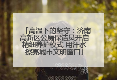 高温下的坚守：济南高新区公厕保洁员开启精细养护模式 用汗水擦亮城市文明窗口
