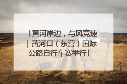 黄河岸边，与风竞速｜黄河口（东营）国际公路自行车赛举行
