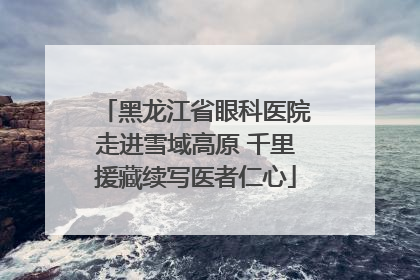 黑龙江省眼科医院走进雪域高原 千里援藏续写医者仁心