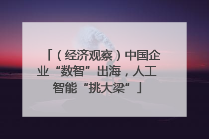 （经济观察）中国企业“数智”出海，人工智能“挑大梁”