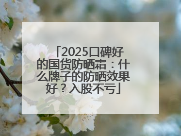 2025口碑好的国货防晒霜：什么牌子的防晒效果好？入股不亏