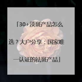 30+淡斑产品怎么选？大户分享：国家唯一认证的祛斑产品
