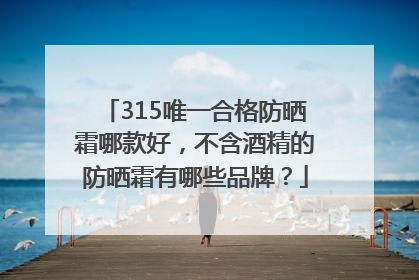 315唯一合格防晒霜哪款好，不含酒精的防晒霜有哪些品牌？
